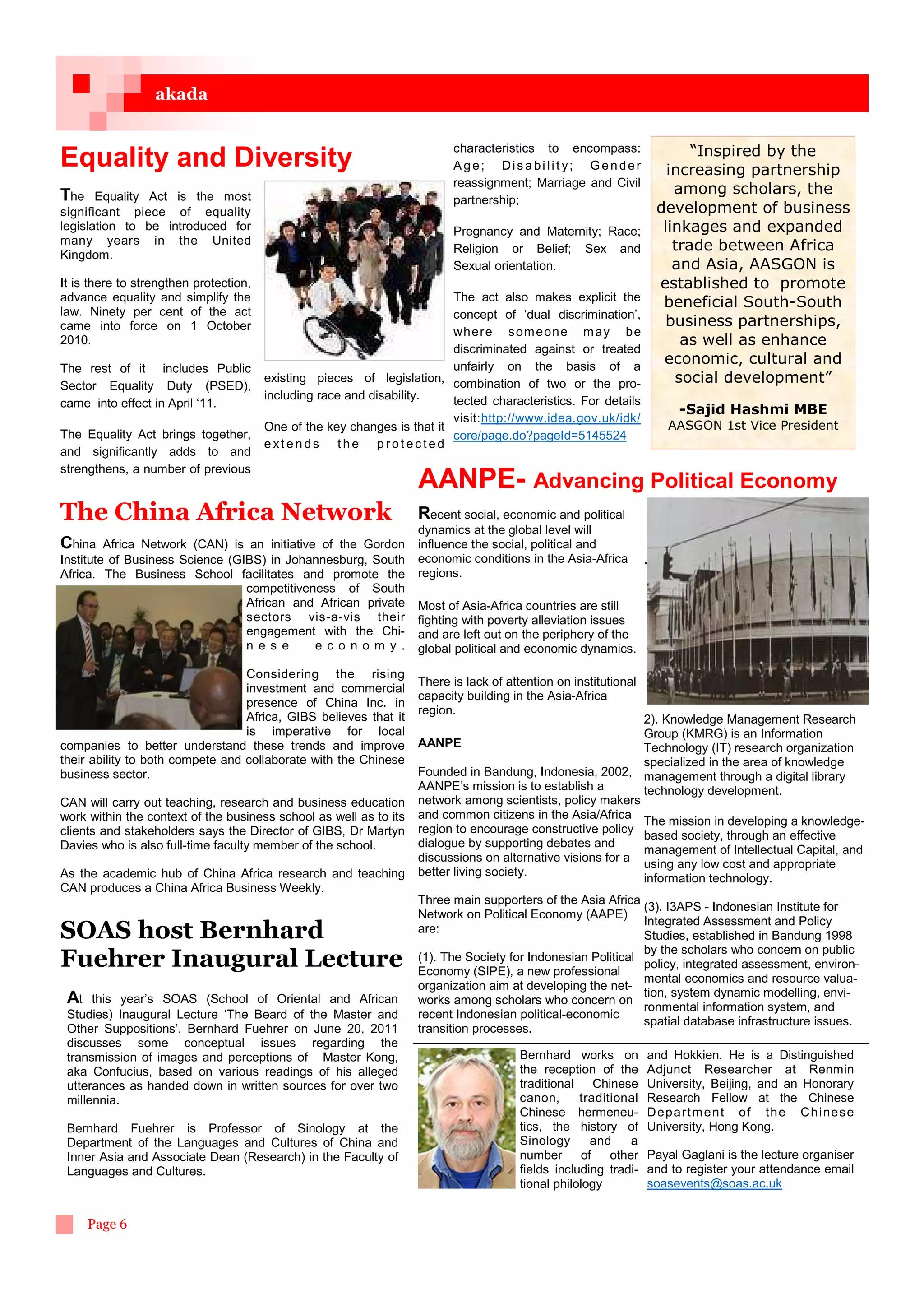 akada


                                                                         characteristics to encompass:        “Inspired by the
Equality and Diversity                                                   Age; Disability; Gender          increasing partnership
                                                                         reassignment; Marriage and Civil
The Equality Act is the most                                                                               among scholars, the
                                                                         partnership;
significant piece of equality                                                                           development of business
legislation to be introduced for                                      Pregnancy and Maternity; Race;     linkages and expanded
many years in the United                                                                                   trade between Africa
Kingdom.                                                              Religion or Belief; Sex and
                                                                      Sexual orientation.                  and Asia, AASGON is
It is there to strengthen protection,                                                                   established to promote
advance equality and simplify the                                     The act also makes explicit the    beneficial South-South
law. Ninety per cent of the act                                       concept of ‘dual discrimination’,
came into force on 1 October                                                                             business partnerships,
                                                                      wh e re s om e o n e m a y b e
2010.                                                                                                       as well as enhance
                                                                      discriminated against or treated
                                                                      unfairly on the basis of a
                                                                                                         economic, cultural and
The rest of it includes Public
Sector Equality Duty (PSED),
                                      existing pieces of legislation, combination of two or the pro-       social development”
                                     including race and disability.    tected characteristics. For details
came into effect in April ‘11.
                                                                                                                        -Sajid Hashmi MBE
                                                                       visit:http://www.idea.gov.uk/idk/
                                     One of the key changes is that it                                                AASGON 1st Vice President
The Equality Act brings together,                                      core/page.do?pageId=5145524
                                     ext ends the prot ected
and significantly adds to and
strengthens, a number of previous
                                                                   AANPE- Advancing Political Economy
The China Africa Network                                           Recent social, economic and political
                                                                   dynamics at the global level will
China    Africa Network (CAN) is an initiative of the Gordon       influence the social, political and
Institute of Business Science (GIBS) in Johannesburg, South        economic conditions in the Asia-Africa         .
Africa. The Business School facilitates and promote the            regions.
                                 competitiveness of South
                                 African and African private       Most of Asia-Africa countries are still
                                 sectors vis-a-vis their           fighting with poverty alleviation issues
                                 engagement with the Chi-          and are left out on the periphery of the
                                 n es e       ec o nom y .         global political and economic dynamics.

                                  Considering the rising
                                                                   There is lack of attention on institutional
                                  investment and commercial
                                                                   capacity building in the Asia-Africa
                                  presence of China Inc. in
                                                                   region.
                                  Africa, GIBS believes that it                                             2). Knowledge Management Research
                                  is imperative for local                                                   Group (KMRG) is an Information
companies to better understand these trends and improve            AANPE                                    Technology (IT) research organization
their ability to both compete and collaborate with the Chinese                                              specialized in the area of knowledge
business sector.                                                   Founded in Bandung, Indonesia, 2002, management through a digital library
                                                                   AANPE’s mission is to establish a        technology development.
CAN will carry out teaching, research and business education       network among scientists, policy makers
work within the context of the business school as well as to its   and common citizens in the Asia/Africa
                                                                                                            The mission in developing a knowledge-
clients and stakeholders says the Director of GIBS, Dr Martyn      region to encourage constructive policy
                                                                                                            based society, through an effective
Davies who is also full-time faculty member of the school.         dialogue by supporting debates and
                                                                                                            management of Intellectual Capital, and
                                                                   discussions on alternative visions for a
                                                                                                            using any low cost and appropriate
As the academic hub of China Africa research and teaching          better living society.
                                                                                                            information technology.
CAN produces a China Africa Business Weekly.
                                                                   Three main supporters of the Asia Africa
                                                                                                             (3). I3APS - Indonesian Institute for
                                                                   Network on Political Economy (AAPE)
                                                                                                             Integrated Assessment and Policy
SOAS host Bernhard                                                 are:
                                                                                                             Studies, established in Bandung 1998
                                                                                                             by the scholars who concern on public
Fuehrer Inaugural Lecture                                          (1). The Society for Indonesian Political
                                                                   Economy (SIPE), a new professional
                                                                                                             policy, integrated assessment, environ-
                                                                                                             mental economics and resource valua-
                                                                   organization aim at developing the net-
                                                                                                             tion, system dynamic modelling, envi-
 At   this year’s SOAS (School of Oriental and African             works among scholars who concern on
                                                                                                             ronmental information system, and
 Studies) Inaugural Lecture ‘The Beard of the Master and           recent Indonesian political-economic
                                                                                                             spatial database infrastructure issues.
 Other Suppositions’, Bernhard Fuehrer on June 20, 2011            transition processes.
 discusses some conceptual issues regarding the
 transmission of images and perceptions of Master Kong,                                Bernhard works on          and Hokkien. He is a Distinguished
 aka Confucius, based on various readings of his alleged                               the reception of the       Adjunct Researcher at Renmin
 utterances as handed down in written sources for over two                             traditional     Chinese    University, Beijing, and an Honorary
 millennia.                                                                            canon,      traditional    Research Fellow at the Chinese
                                                                                       Chinese hermeneu-          De p a rt m e n t o f t h e Ch i ne s e
 Bernhard Fuehrer is Professor of Sinology at the                                      tics, the history of       University, Hong Kong.
 Department of the Languages and Cultures of China and                                 Sinology       and     a
 Inner Asia and Associate Dean (Research) in the Faculty of                            number       of    other   Payal Gaglani is the lecture organiser
 Languages and Cultures.                                                               fields including tradi-    and to register your attendance email
                                                                                       tional philology           soasevents@soas.ac.uk


      Page 6
 