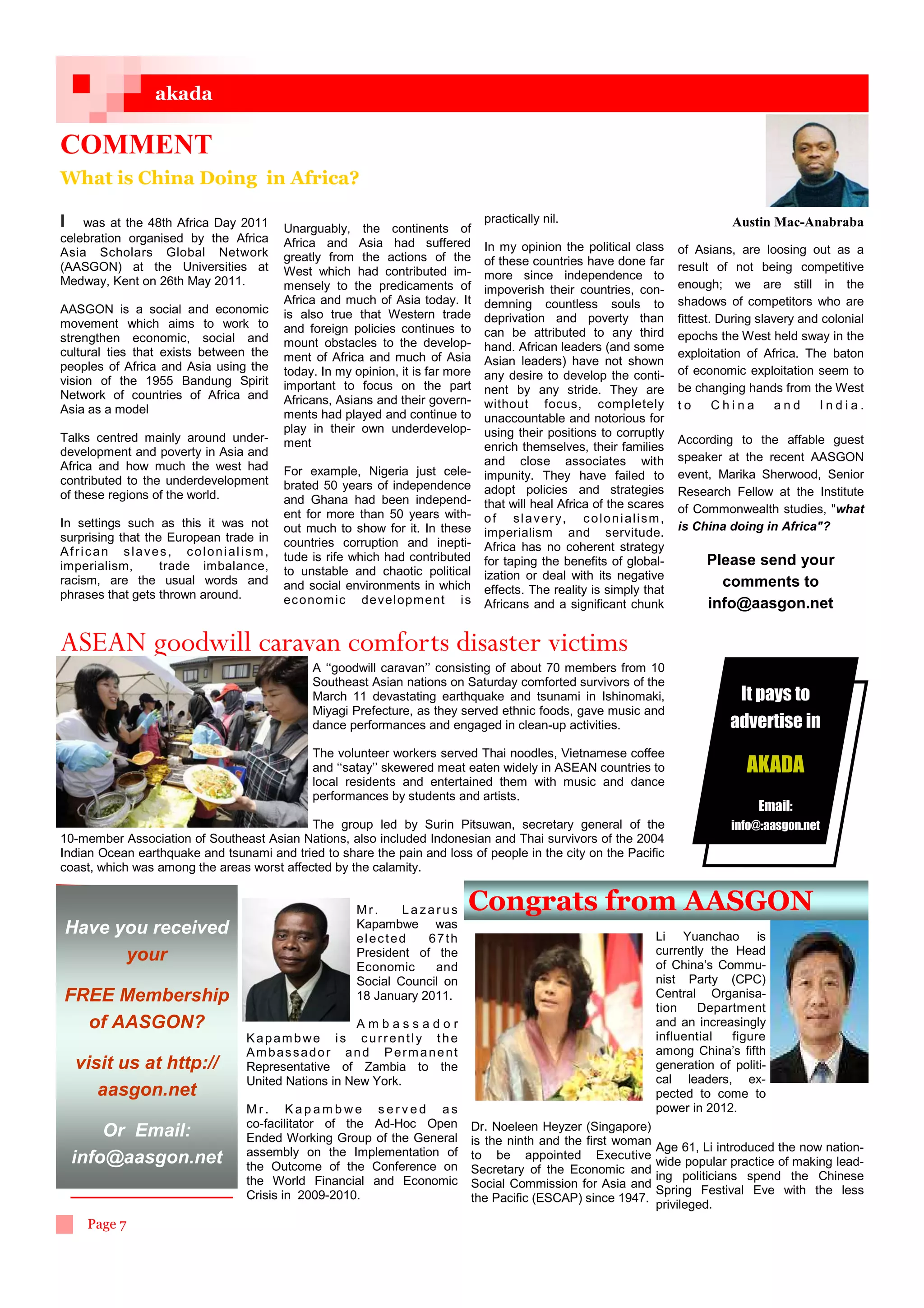 akada

COMMENT
What is China Doing in Africa?

I was at the 48th Africa Day 2011                                              practically nil.                                       Austin Mac-Anabraba
                                        Unarguably, the continents of
celebration organised by the Africa     Africa and Asia had suffered
Asia Scholars Global Network                                                   In my opinion the political class            of Asians, are loosing out as a
                                        greatly from the actions of the        of these countries have done far
(AASGON) at the Universities at         West which had contributed im-                                                      result of not being competitive
Medway, Kent on 26th May 2011.                                                 more since independence to
                                        mensely to the predicaments of         impoverish their countries, con-             enough; we are still in the
                                        Africa and much of Asia today. It      demning countless souls to                   shadows of competitors who are
AASGON is a social and economic         is also true that Western trade
movement which aims to work to                                                 deprivation and poverty than                 fittest. During slavery and colonial
                                        and foreign policies continues to      can be attributed to any third
strengthen economic, social and                                                                                             epochs the West held sway in the
                                        mount obstacles to the develop-        hand. African leaders (and some
cultural ties that exists between the   ment of Africa and much of Asia                                                     exploitation of Africa. The baton
peoples of Africa and Asia using the                                           Asian leaders) have not shown
                                        today. In my opinion, it is far more   any desire to develop the conti-             of economic exploitation seem to
vision of the 1955 Bandung Spirit       important to focus on the part         nent by any stride. They are                 be changing hands from the West
Network of countries of Africa and      Africans, Asians and their govern-
Asia as a model                                                                without focus, completely                    to      China       and    India.
                                        ments had played and continue to       unaccountable and notorious for
                                        play in their own underdevelop-        using their positions to corruptly
Talks centred mainly around under-      ment                                                                                According to the affable guest
development and poverty in Asia and                                            enrich themselves, their families
                                                                               and close associates with                    speaker at the recent AASGON
Africa and how much the west had        For example, Nigeria just cele-
contributed to the underdevelopment                                            impunity. They have failed to                event, Marika Sherwood, Senior
                                        brated 50 years of independence        adopt policies and strategies
of these regions of the world.                                                                                              Research Fellow at the Institute
                                        and Ghana had been independ-           that will heal Africa of the scares
                                        ent for more than 50 years with-                                                    of Commonwealth studies, what
In settings such as this it was not                                            o f s l a v e r y, c o l o n i a l i s m ,
                                        out much to show for it. In these      imperialism and servitude.                   is China doing in Africa?
surprising that the European trade in   countries corruption and inepti-
African slaves, colonialism,                                                   Africa has no coherent strategy
                                        tude is rife which had contributed     for taping the benefits of global-                Please send your
imperialism,       trade imbalance,     to unstable and chaotic political
racism, are the usual words and                                                ization or deal with its negative
                                        and social environments in which       effects. The reality is simply that
                                                                                                                                   comments to
phrases that gets thrown around.        ec o nom ic de vel opm ent i s         Africans and a significant chunk                  info@aasgon.net

ASEAN goodwill caravan comforts disaster victims
                                             A ‘‘goodwill caravan’’ consisting of about 70 members from 10
                                             Southeast Asian nations on Saturday comforted survivors of the
                                             March 11 devastating earthquake and tsunami in Ishinomaki,                                It pays to
                                             Miyagi Prefecture, as they served ethnic foods, gave music and
                                             dance performances and engaged in clean-up activities.                                   advertise in
                                             The volunteer workers served Thai noodles, Vietnamese coffee
                                             and ‘‘satay’’ skewered meat eaten widely in ASEAN countries to                              AKADA
                                             local residents and entertained them with music and dance
                                             performances by students and artists.
                                                                                                                                           Email:
                                            The group led by Surin Pitsuwan, secretary general of the                                 info@:aasgon.net
10-member Association of Southeast Asian Nations, also included Indonesian and Thai survivors of the 2004
Indian Ocean earthquake and tsunami and tried to share the pain and loss of people in the city on the Pacific
coast, which was among the areas worst affected by the calamity.


                                                     Mr.     Lazarus       Congrats from AASGON
Have you received                                    Kapambwe was
                                                     elected     67th                                                  Li Yuanchao is
      your                                           President of the                                                  currently the Head
                                                     Economic     and                                                  of China’s Commu-
                                                     Social Council on                                                 nist Party (CPC)
FREE Membership                                      18 January 2011.                                                  Central Organisa-
                                                                                                                       tion    Department
  of AASGON?                                        Ambassador                                                         and an increasingly
                                 Kapambwe is currently the                                                             influential   figure
                                 Ambassador and Permanent                                                              among China’s fifth
  visit us at http://            Representative of Zambia to the                                                       generation of politi-
                                 United Nations in New York.                                                           cal leaders, ex-
     aasgon.net                                                                                                        pected to come to
                                 Mr. Kapambwe served as                                                                power in 2012.
                                 co-facilitator of the Ad-Hoc Open         Dr. Noeleen Heyzer (Singapore)
     Or Email:                   Ended Working Group of the General        is the ninth and the first woman
                                 assembly on the Implementation of                                                     Age 61, Li introduced the now nation-
 info@aasgon.net                                                           to be appointed Executive
                                 the Outcome of the Conference on                                                      wide popular practice of making lead-
                                                                           Secretary of the Economic and
                                 the World Financial and Economic                                                      ing politicians spend the Chinese
                                                                           Social Commission for Asia and
                                 Crisis in 2009-2010.                                                                  Spring Festival Eve with the less
                                                                           the Pacific (ESCAP) since 1947.
                                                                                                                       privileged.
    Page 7
 