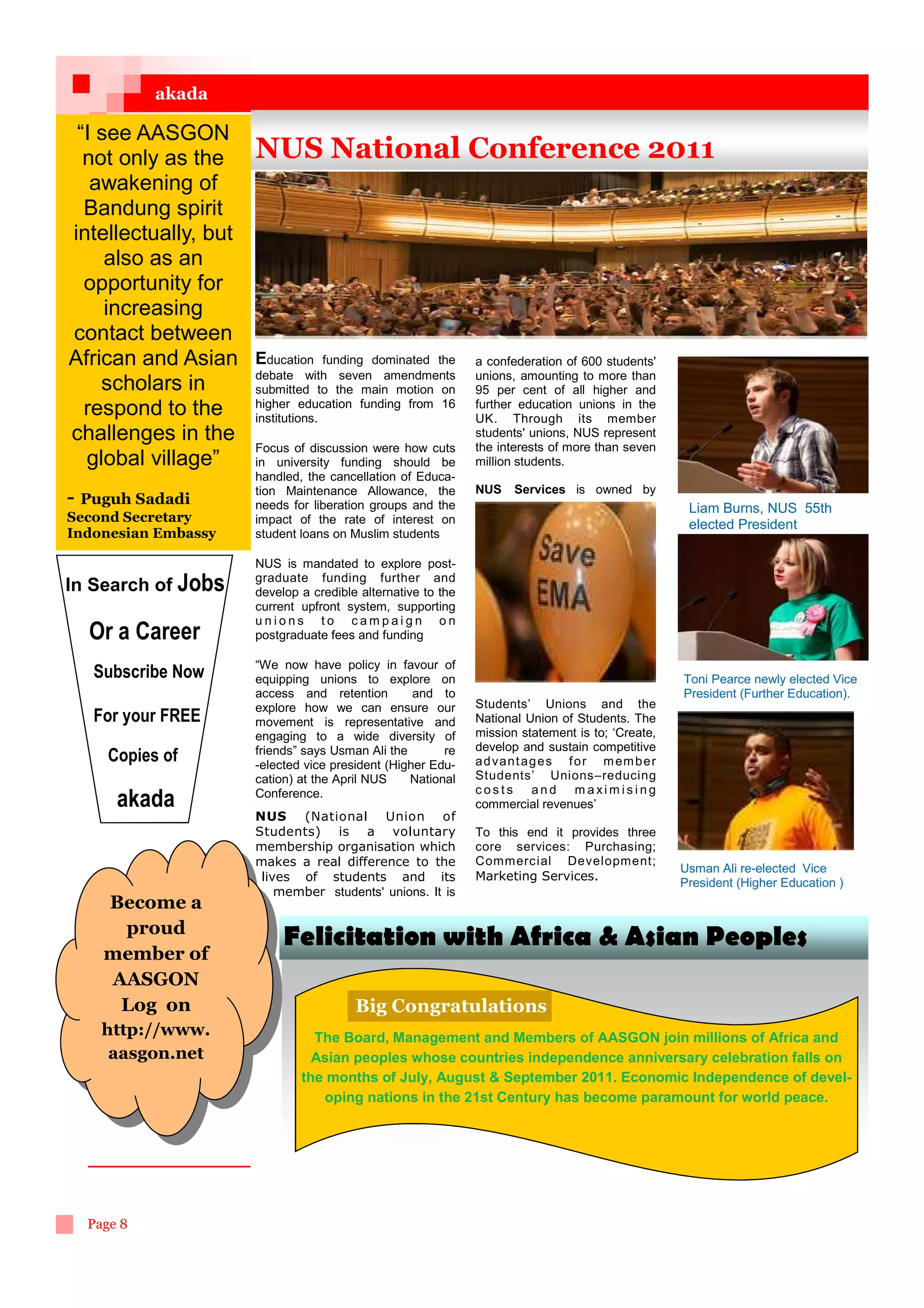 akada

 “I see AASGON
  not only as the     NUS National Conference 2011
   awakening of
  Bandung spirit
intellectually, but
     also as an
  opportunity for
     increasing
contact between
African and Asian     Education     funding dominated the     a confederation of 600 students'
                      debate with seven amendments            unions, amounting to more than
    scholars in       submitted to the main motion on         95 per cent of all higher and
  respond to the      higher education funding from 16
                      institutions.
                                                              further education unions in the
                                                              UK. Through its member
challenges in the                                             students' unions, NUS represent
                      Focus of discussion were how cuts       the interests of more than seven
  global village”     in university funding should be         million students.
                      handled, the cancellation of Educa-
                      tion Maintenance Allowance, the         NUS    Services is owned by
- Puguh Sadadi        needs for liberation groups and the                                            Liam Burns, NUS 55th
Second Secretary      impact of the rate of interest on                                              elected President
Indonesian Embassy    student loans on Muslim students

                      NUS is mandated to explore post-
                      graduate funding further and
In Search of Jobs     develop a credible alternative to the
                      current upfront system, supporting
                      unions to campaign on
  Or a Career         postgraduate fees and funding

                      “We now have policy in favour of
   Subscribe Now      equipping unions to explore on                                                Toni Pearce newly elected Vice
                      access and retention         and to                                           President (Further Education).
                      explore how we can ensure our           Students’ Unions and the
   For your FREE      movement is representative and          National Union of Students. The
                      engaging to a wide diversity of         mission statement is to; ‘Create,
                      friends” says Usman Ali the       re    develop and sustain competitive
     Copies of        -elected vice president (Higher Edu-    a d va n t a g e s f o r m em b e r
                      cation) at the April NUS    National    Students’ Unions–reducing
                      Conference.                             costs and maximising
      akada                                                   commercial revenues’
                      NUS (National Union of
                      Students) is a voluntary                To this end it provides three
                      membership organisation which           core services: Purchasing;
                      makes a real difference to the          Commercial Development;
                                                                                                    Usman Ali re-elected Vice
                       lives of students and its              Marketing Services.
                                                                                                    President (Higher Education )
                          member students' unions. It is
    Become a
     proud
                           Felicitation with Africa  Asian Peoples
    member of
    AASGON
     Log on                             Big Congratulations
    http://www.                 The Board, Management and Members of AASGON join millions of Africa and
     aasgon.net                 Asian peoples whose countries independence anniversary celebration falls on
                              the months of July, August  September 2011. Economic Independence of devel-
                                 oping nations in the 21st Century has become paramount for world peace.




  Page 8
 