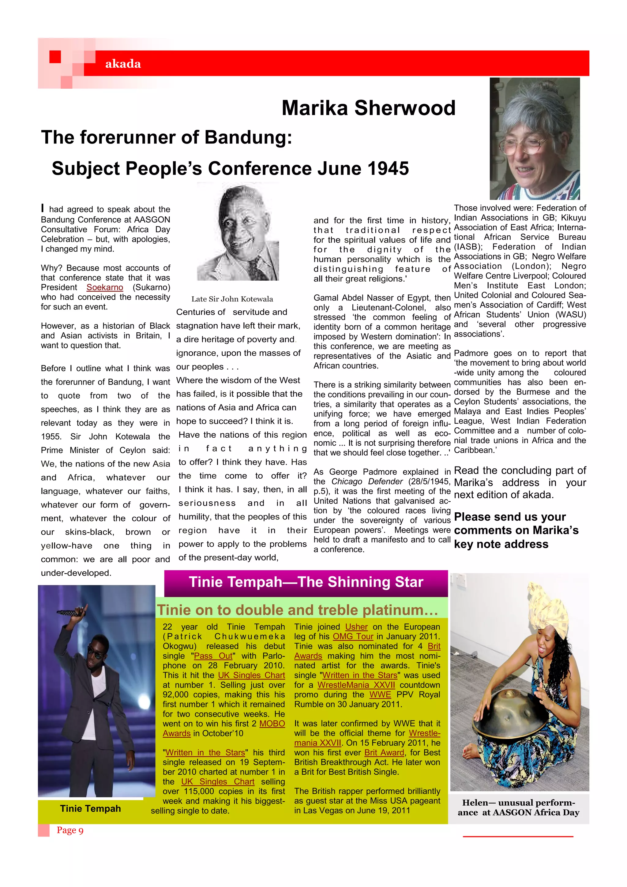 akada



                                                                      Marika Sherwood
The forerunner of Bandung:
     Subject People’s Conference June 1945
I  had agreed to speak about the                                                                                     Those involved were: Federation of
Bandung Conference at AASGON                                                  and for the first time in history,     Indian Associations in GB; Kikuyu
Consultative Forum: Africa Day                                                that      traditional       respect    Association of East Africa; Interna-
Celebration – but, with apologies,                                            for the spiritual values of life and   tional African Service Bureau
I changed my mind.                                                            for the dignity of the                 (IASB); Federation of Indian
                                                                              human personality which is the         Associations in GB; Negro Welfare
Why? Because most accounts of                                                 distinguishing feature of              Association (London); Negro
that conference state that it was                                             all their great religions.'            Welfare Centre Liverpool; Coloured
President Soekarno (Sukarno)                                                                                         Men’s Institute East London;
who had conceived the necessity              Late Sir John Kotewala           Gamal Abdel Nasser of Egypt, then      United Colonial and Coloured Sea-
for such an event.                                                            only a Lieutenant-Colonel, also        men’s Association of Cardiff; West
                                         Centuries of servitude and                                                  African Students’ Union (WASU)
                                                                              stressed ‘the common feeling of
However, as a historian of Black         stagnation have left their mark,     identity born of a common heritage     and ‘several other progressive
and Asian activists in Britain, I                                             imposed by Western domination': In     associations’.
                                         a dire heritage of poverty and.
want to question that.                                                        this conference, we are meeting as
                                         ignorance, upon the masses of        representatives of the Asiatic and Padmore goes on to report that
                                         our peoples . . .                    African countries.                       ‘the movement to bring about world
Before I outline what I think was                                                                                      -wide unity among the      coloured
the forerunner of Bandung, I want        Where the wisdom of the West
                                                                              There is a striking similarity between communities has also been en-
to    quote    from   two   of    the    has failed, is it possible that the the conditions prevailing in our coun- dorsed by the Burmese and the
                                         nations of Asia and Africa can       tries, a similarity that operates as a Ceylon Students’ associations, the
speeches, as I think they are as
                                                                              unifying force; we have emerged Malaya and East Indies Peoples’
relevant today as they were in           hope to succeed? I think it is.      from a long period of foreign influ- League, West Indian Federation
1955. Sir John Kotewala the               Have the nations of this region ence, political as well as eco- Committee and a number of colo-
                                                                              nomic ... It is not surprising therefore nial trade unions in Africa and the
Prime Minister of Ceylon said:            i n     f act      a n y t h i n g that we should feel close together. ..' Caribbean.’
We, the nations of the new Asia           to offer? I think they have. Has
                                          the time come to offer it? As George Padmore explained in
                                                                                                                       Read the concluding part of
and     Africa,   whatever        our                                         the Chicago Defender (28/5/1945, Marika’s address in your
language, whatever our faiths,            I think it has. I say, then, in all p.5), it was the first meeting of the
                                                                                                                       next edition of akada.
whatever our form of        govern-       s er iousn ess and in all United Nations that galvanised ac-
                                                                              tion by ‘the coloured races living
ment, whatever the colour of              humility, that the peoples of this under the sovereignty of various Please send us your
our    skins-black,     brown      or     region have it in their European powers’. Meetings were comments on Marika’s
                                                                              held to draft a manifesto and to call
yellow-have       one   thing       in    power to apply to the problems
                                                                              a conference.                            key note address
common: we are all poor and               of the present-day world,
under-developed.
                                            Tinie Tempah—The Shinning Star
                                  Tinie on to double and treble platinum…
                                    22 year old Tinie Tempah             Tinie joined Usher on the European
                                    (Patrick       Chukwuemeka           leg of his OMG Tour in January 2011.
                                    Okogwu) released his debut           Tinie was also nominated for 4 Brit
                                    single Pass Out with Parlo-        Awards making him the most nomi-
                                    phone on 28 February 2010.           nated artist for the awards. Tinie's
                                    This it hit the UK Singles Chart     single Written in the Stars was used
                                    at number 1. Selling just over       for a WrestleMania XXVII countdown
                                    92,000 copies, making this his       promo during the WWE PPV Royal
                                    first number 1 which it remained     Rumble on 30 January 2011.
                                    for two consecutive weeks. He
                                    went on to win his first 2 MOBO      It was later confirmed by WWE that it
                                    Awards in October’10                 will be the official theme for Wrestle-
                                                                         mania XXVII. On 15 February 2011, he
                                     Written in the Stars his third    won his first ever Brit Award, for Best
                                     single released on 19 Septem-       British Breakthrough Act. He later won
                                     ber 2010 charted at number 1 in     a Brit for Best British Single.
                                     the UK Singles Chart selling
                                     over 115,000 copies in its first    The British rapper performed brilliantly
                                     week and making it his biggest-     as guest star at the Miss USA pageant         Helen— unusual perform-
      Tinie Tempah               selling single to date.                 in Las Vegas on June 19, 2011                ance at AASGON Africa Day

      Page 9
 