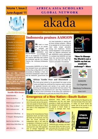 Volume 1, Issue 2                                    A F R I 1, Issue 2 S I A S CJune-August ‘11 S
                                                     Volume
                                                             CA A                 HOLAR
June-August ‘11                                          GLOBAL NETWORK     akada




   Re-writing Africa and Asia
                                                                  akada
                                                                ¢§ £ ¥£¢     §¢¥ ¤© ¨ ¥£§ ¦¥¤£¢ ¡ 
History within the Global Village


Special points of
interest:
                                Indonesia praises AASGON
                                                                              not mere bystanders in dealing with
• Health  Education
                                                                              all those complex problems. Millions
• Economy  Finance                                “We need to invest         of our peoples do not have access to
                                               more in our people,            clean water, proper education,
• Academic Exchange                            our    scholars   and          energy and healthcare. Environ-
• Heritage  Diversity                         students. That is Why          mental degradation is also pervasive.
                                                   AASGON’s work              “With our effective partnership and
• Creative Arts                H.E. Yuri Thamrin is so strategic and
                                                                              with AASGON’s active participation,
• Governance                   vital in our endeavour to overcome
                               the massive difficulties that confront
                                                                              I’m confident that AASGON can help                         “How To Change
                                                                              foster the socio-economic develop-
• Civil Liberties              our continents” says Mr. Yuri Octavia          ments of the Asia and Africa” Mr.
                                                                                                                                        The World is not a
• Sports, Travel              Thamrin, the Indonesia Ambassador              Thamrin concluded in his address.                         battle cry but an
  Tours                        in UK.
                                                                                                                                            academic
• Career                       Commending AASGON at its South                                                                           exchange” - Marx
• Social Networking            East Scholars Forum and celebration
                               of Africa Day on May 26th 2011 at the
                               Universities at Medway in Kent, the
We at the United               Indonesian Ambassador made it clear
Nations understand             that like AASGON, governments are
that poverty is not just
a lack of income, it is                        African Youths Poor and Discontent …
also a lack of choice,                                                                                                                               AASGON
                                               The Arab spring marked by the groundswell that swept across
voice and security —                           Tunisia and Egypt has confirmed the imperious need to address                                     Co-Organise
                                               the legitimate concerns and worries of our youths who are
Dr. Noeleen Heyzer                             becoming increasingly poor discontented and more radical. This                      Bandung Conference.
                                               growing worry was expressed by Dr. Jean Ping, Chairperson of
                                               the African Union Commission at the Africa Day celebration in                                         Watch Out!!!!
  Inside this issue:                           Addis. In attendance as guest was the Indian Prime Minister.
Social Networks          2
Victory for the Poor     4
                                    Emergence of a New Nation—South Sudan
                                    In July leaders across Africa and the     advanced nation which lacks             year-old Salva Kiir Mayardit as the
                                                                              infrastructure and the very basic       firs head of state of the new nation
                                    rest of the world will join the govern-
SOAS Inaugural Lecture   6                                                    amenities in health and education,
                                    ment and people of South Sudan to                                                 In reality, for South Sudan the
                                                                              the willpower and determination of      harder part of the journey to full
Why China in Africa?     7          celebrate the newest nation in Africa
                                                                              the people of South Sudan to            independence has just begun.
                                    and usher in the independent of a
NUS Conference 2011                                                           succeed is stronger than mere
                         8          new state.
                                                                              rhetoric
                                                                                                                      Sbscribe for a free copy




Forerunner of Bandung    9          Going by the Comprehensive Peace
                                                                                                                         of Akada NOW!!.




                                    Agreement South and North Sudan                                                                                   It Pays to
T. Tempah– Shinning Star 9
                                    will share the oil revenues, but long                                                                            Advertise in
                                    after the South becomes an
Best On Line Job Sites   10         independent state it will need the
                                                                                                                                                 •




                                    co-operation of Khartoum to sell its                                                                                AKADA
ASEAN Rises With China 14                                                     .AASGON joins scholars and lead-
                                    oil. And Khartoum will still need oil
                                                                              ers across Africa and Asia to com-
                                    revenues from Juba. With apprehen-                                                                               info@:aasgon.net
48th Africa Day          14                                                   memorate with the people of South
                                    sion of strange happenings and
                                                                              Sudan on the inauguration of sixty-
                                    likely divide in the world’s least
 
