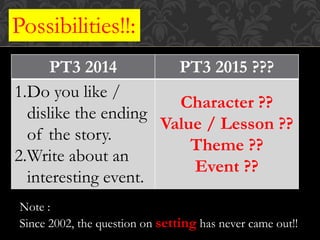 PT3 2014 PT3 2015 ???
1.Do you like /
dislike the ending
of the story.
2.Write about an
interesting event.
Character ??
Value / Lesson ??
Theme ??
Event ??
Possibilities!!:
Note :
Since 2002, the question on setting has never came out!!
 