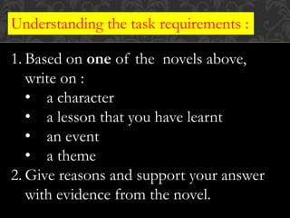 Understanding the task requirements :
1. Based on one of the novels above,
write on :
• a character
• a lesson that you have learnt
• an event
• a theme
2. Give reasons and support your answer
with evidence from the novel.
 