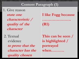 Content Paragraph (1)
1. Give reason
state one
characteristic /
quality of the
character
2. Textual
evidence
to prove that the
character has the
quality chosen
I like Fogg because
………………….
(R1)
This can be seen /
is highlighted /
portrayed
when……….
 