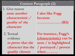 Content Paragraph (2)
1. Give reason
state another
characteristic /
quality of the
character
2. Textual
evidence
to prove that the
character has the
quality chosen
I also like Fogg
because
………………. (R2)
For instance, Fogg’s
(characteristic) can be
seen / is highlighted
/ portrayed / proven
when……….
 