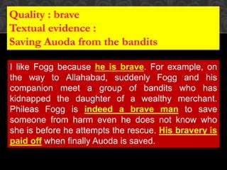 I like Fogg because he is brave. For example, on
the way to Allahabad, suddenly Fogg and his
companion meet a group of bandits who has
kidnapped the daughter of a wealthy merchant.
Phileas Fogg is indeed a brave man to save
someone from harm even he does not know who
she is before he attempts the rescue. His bravery is
paid off when finally Auoda is saved.
Quality : brave
Textual evidence :
Saving Auoda from the bandits
 