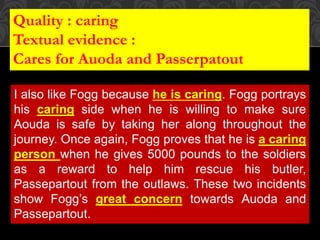 I also like Fogg because he is caring. Fogg portrays
his caring side when he is willing to make sure
Aouda is safe by taking her along throughout the
journey. Once again, Fogg proves that he is a caring
person when he gives 5000 pounds to the soldiers
as a reward to help him rescue his butler,
Passepartout from the outlaws. These two incidents
show Fogg’s great concern towards Auoda and
Passepartout.
Quality : caring
Textual evidence :
Cares for Auoda and Passerpatout
 