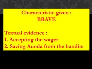 Characteristic given :
BRAVE
Textual evidence :
1. Accepting the wager
2. Saving Auoda from the bandits
 