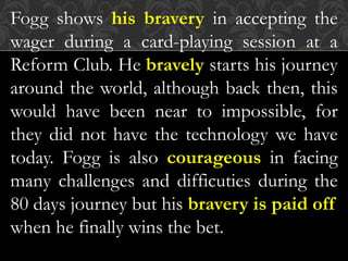 Fogg shows his bravery in accepting the
wager during a card-playing session at a
Reform Club. He bravely starts his journey
around the world, although back then, this
would have been near to impossible, for
they did not have the technology we have
today. Fogg is also courageous in facing
many challenges and difficuties during the
80 days journey but his bravery is paid off
when he finally wins the bet.
 