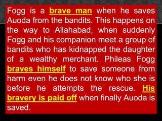 Fogg is a brave man when he saves
Auoda from the bandits. This happens on
the way to Allahabad, when suddenly
Fogg and his companion meet a group of
bandits who has kidnapped the daughter
of a wealthy merchant. Phileas Fogg
braves himself to save someone from
harm even he does not know who she is
before he attempts the rescue. His
bravery is paid off when finally Auoda is
saved.
 
