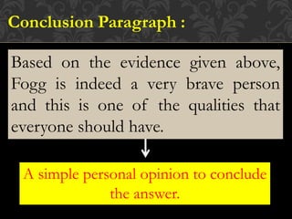 Based on the evidence given above,
Fogg is indeed a very brave person
and this is one of the qualities that
everyone should have.
Conclusion Paragraph :
A simple personal opinion to conclude
the answer.
 