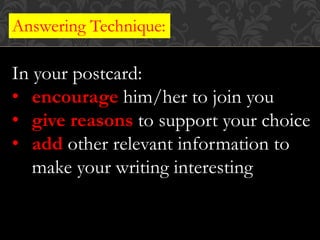 Answering Technique:
In your postcard:
• encourage him/her to join you
• give reasons to support your choice
• add other relevant information to
make your writing interesting
 