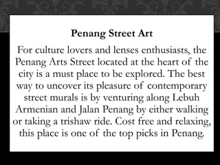 Penang Street Art
For culture lovers and lenses enthusiasts, the
Penang Arts Street located at the heart of the
city is a must place to be explored. The best
way to uncover its pleasure of contemporary
street murals is by venturing along Lebuh
Armenian and Jalan Penang by either walking
or taking a trishaw ride. Cost free and relaxing,
this place is one of the top picks in Penang.
 