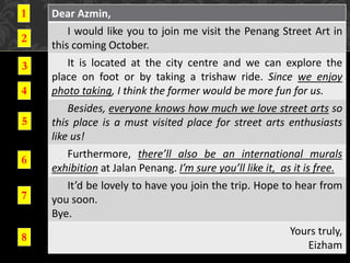 Dear Azmin,
I would like you to join me visit the Penang Street Art in
this coming October.
It is located at the city centre and we can explore the
place on foot or by taking a trishaw ride. Since we enjoy
photo taking, I think the former would be more fun for us.
Besides, everyone knows how much we love street arts so
this place is a must visited place for street arts enthusiasts
like us!
Furthermore, there’ll also be an international murals
exhibition at Jalan Penang. I’m sure you’ll like it, as it is free.
It’d be lovely to have you join the trip. Hope to hear from
you soon.
Bye.
Yours truly,
Eizham
1
2
3
4
5
6
7
8
 