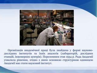 Організація академічної праці була знайдена у формі науково-
дослідних інститутів та їхніх аналогів (лабораторій, дослідних
станцій, інженерних центрів). Переломним став 1934 р. Рада Академії
ухвалила рішення, згідно з яким основною структурною одиницею
Академії має стати науковий інститут.
 