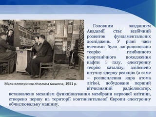 Головним завданням
Академії стає всебічний
розвиток фундаментальних
досліджень. У різні часи
вченими було запропоновано
теорію глибинного
неорганічного походження
нафти і газу, електронну
теорію каталізу, здійснено
штучну ядерну реакцію (а саме
– розщеплення ядра атома
літію), побудовано перший
вітчизняний радіолокатор,
Мала електронна лічильна машина, 1951 p.
встановлено механізм функціонування мембрани нервової клітини,
створено першу на території континентальної Європи електронну
обчислювальну машину.
 