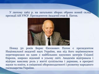 У лютому 1962 p. на загальних зборах обрано новий склад
президії АН УРСР. Президентом Академії став Б. Патон.
Понад 50 років Борис Євгенович Патон є президентом
Національної академії наук України, яка під його керівництвом
перетворилася на один з найбільших наукових центрів Східної
Європи, широко відомий в усьому світі. Академія відігравала і
відіграє важливу роль у житті суспільства і держави, в прогресі
науки та освіти, в зміцненні обороноздатності і розвитку народного
господарства України.
 