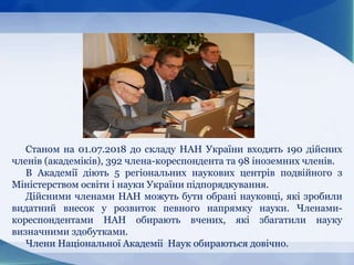 Станом на 01.07.2018 до складу НАН України входять 190 дійсних
членів (академіків), 392 члена-кореспондента та 98 іноземних членів.
В Академії діють 5 регіональних наукових центрів подвійного з
Міністерством освіти і науки України підпорядкування.
Дійсними членами НАН можуть бути обрані науковці, які зробили
видатний внесок у розвиток певного напрямку науки. Членами-
кореспондентами НАН обирають вчених, які збагатили науку
визначними здобутками.
Члени Національної Академії Наук обираються довічно.
 