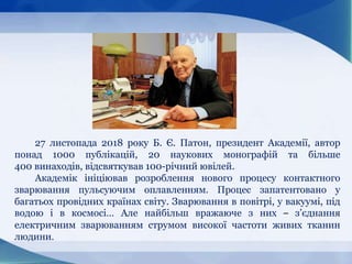 27 листопада 2018 року Б. Є. Патон, президент Академії, автор
понад 1000 публікацій, 20 наукових монографій та більше
400 винаходів, відсвяткував 100-річний ювілей.
Академік ініціював розроблення нового процесу контактного
зварювання пульсуючим оплавленням. Процес запатентовано у
багатьох провідних країнах світу. Зварювання в повітрі, у вакуумі, під
водою і в космосі… Але найбільш вражаюче з них – з’єднання
електричним зварюванням струмом високої частоти живих тканин
людини.
 