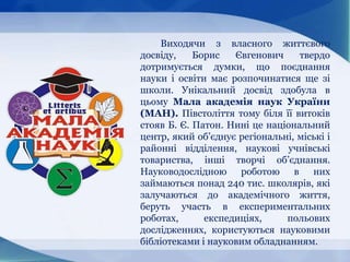 Виходячи з власного життєвого
досвіду, Борис Євгенович твердо
дотримується думки, що поєднання
науки і освіти має розпочинатися ще зі
школи. Унікальний досвід здобула в
цьому Мала академія наук України
(МАН). Півстоліття тому біля її витоків
стояв Б. Є. Патон. Нині це національний
центр, який об’єднує регіональні, міські і
районні відділення, наукові учнівські
товариства, інші творчі об’єднання.
Науководослідною роботою в них
займаються понад 240 тис. школярів, які
залучаються до академічного життя,
беруть участь в експериментальних
роботах, експедиціях, польових
дослідженнях, користуються науковими
бібліотеками і науковим обладнанням.
 