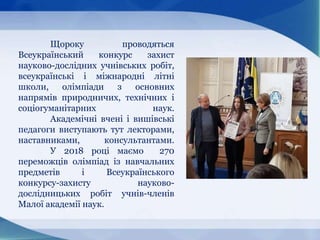 Щороку проводяться
Всеукраїнський конкурс захист
науково-дослідних учнівських робіт,
всеукраїнські і міжнародні літні
школи, олімпіади з основних
напрямів природничих, технічних і
соціогуманітарних наук.
Академічні вчені і вишівські
педагоги виступають тут лекторами,
наставниками, консультантами.
У 2018 році маємо 270
переможців олімпіад із навчальних
предметів і Всеукраїнського
конкурсу-захисту науково-
дослідницьких робіт учнів-членів
Малої академії наук.
 