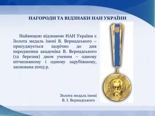 НАГОРОДИ ТА ВІДЗНАКИ НАН УКРАЇНИ
Золота медаль імені
В. І. Вернадського
Найвищою відзнакою НАН України є
Золота медаль імені В. Вернадського –
присуджується щорічно до дня
народження академіка В. Вернадського
(12 березня) двом ученим – одному
вітчизняному і одному зарубіжному,
заснована 2003 р.
 