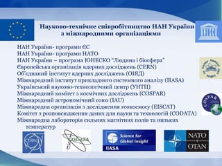 Науково-технічне співробітництво НАН України
з міжнародними організаціями
НАН України- програми ЄС
НАН України- програми НАТО
НАН України – програма ЮНЕСКО “Людина і біосфера”
Європейська організація ядерних досліджень (CERN)
Об’єднаний інститут ядерних досліджень (ОІЯД)
Міжнародний інститут прикладного системного аналізу (IIASA)
Український науково-технологічний центр (УНТЦ)
Міжнародний комітет з космічних досліджень (COSPAR)
Міжнародний астрономічний союз (IAU)
Міжнародна організація з дослідження геокосмосу (EISCAT)
Комітет з розповсюдження даних для науки та технологій (CODATA)
Міжнародна лабораторія сильних магнітних полів та низьких
температур
 