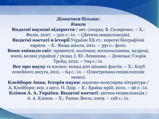 Дізнатися більше:
Книги
Видатні наукові відкриття / авт.-упоряд. В. Скляренко. – Х.:
Фоліо, 2007. – 320 с.: іл. – (Дитяча енциклопедія).
Видатні постаті в історії України ХХ ст.: короткі біографічні
нариси. – К.: Вища школа, 2011. – 391 с.: фото.
Вони змінили світ: правителі, політики, воєначальники, мудреці,
вчені, великі українці / уклад. І. Ю. Левашова. – Донецьк: Глорія
Трейд, 2012. – 704 с.: іл.
Все про науку та космос: понад 400 цікавих фактів. – Х.: Клуб
семейного досуга, 2011. – 64 с.: іл. – (Ілюстрована енциклопедія
знань).
Клейборн Анна. Історія науки: науково-популярна література /
А. Клейборн; пер. з англ. О. Здір. – К.: Країна мрій, 2010. – 96 с.: іл.
Клімов А. А. Україна. Видатні постаті: дитяча енциклопедія /
А. А. Клімов. – Х.: Ранок: Веста, 2009. – 128 с.: іл.
 