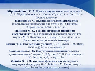 Мірошніченко С. А. Цікава наука: навчальне видання /
С. А. Мірошніченко. – К.: Кристал Бук, 2016. – 160 с.: іл. –
(Велика книжка).
Панкова М. О. Велика книга експериментів:
ілюстрована енциклопедія для дітей / М. О. Панкова. –
Харків: Веста, 2009. – 144 с.: іл.
Панкова М. О. Усе, що потрібно знати про
експерименти: від домашньої лабораторії-до великої
науки / М. О. Панкова. – Х.: Ранок, 2012. – 112 с.: іл. –
(Ілюстрована енциклопедія школяра).
Самин Д. К. Сто великих учёных / Д. К. Самин. – М.: Вече,
2000. – 592 с. – (Сто великих).
Сапожников Л. О. Силуети винахідників: науково-
художня книжка / худож. О. Чебуніна / Л. О. Сапожников. –
К.: Веселка, 1987. – 140 с.: іл.
Фейгін О. О. Захоплива фізична наука: науково-
популярна література / О. О. Фейгін. – Х.: Ранок, 2013. –
176 с.: іл. – (Популярно про складне).
 