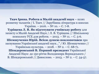 Ткач Ірина. Робота в Малій академії наук – шлях
розвитку талантів / І. Ткач // Зарубіжна література в школах
України. – 2016. – № 10. – С. 7-8.
Туріщева Л. В. Як підготувати учнівську роботу для
захисту в Малій Академії Наук / Л. В. Туріщева // Шкільному
психологу УСЕ для роботи. – 2013. – № 11. – С. 5-6.
Шемшученко Юрій. Всією душею поклопотався про
заснування Української академії наук..." / Ю. Шемшученко //
Українська культура. – 2018. – № 2. – С. 68-71.
Шендеровський В. Перший президент Української
Академії Наук: до 150-річчя Володимира Вернадського /
В. Шендеровський // Дивослово. – 2013. – № 2. – С. 54-57.
 