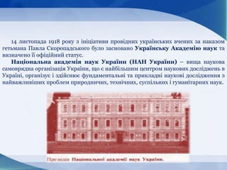 14 листопада 1918 року з ініціативи провідних українських вчених за наказом
гетьмана Павла Скоропадського було засновано Українську Академію наук та
визначено її офіційний статус.
Національна академія наук України (НАН України) – вища наукова
самоврядна організація України, що є найбільшим центром наукових досліджень в
Україні, організує і здійснює фундаментальні та прикладні наукові дослідження з
найважливіших проблем природничих, технічних, суспільних і гуманітарних наук.
 