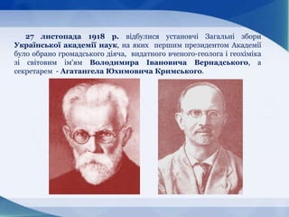 27 листопада 1918 р. відбулися установчі Загальні збори
Української академії наук, на яких першим президентом Академії
було обрано громадського діяча, видатного вченого-геолога і геохіміка
зі світовим ім'ям Володимира Івановича Вернадського, а
секретарем - Агатангела Юхимовича Кримського.
 