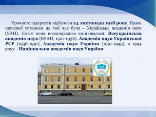 Урочисте відкриття відбулося 24 листопада 1918 року. Назва
наукової установи на той час була – Українська академія наук
(УАН). Потім вона неодноразово змінювалася: Всеукраїнська
академія наук (ВУАН, 1921-1936), Академія наук Української
РСР (1936-1991), Академія наук України (1991-1993), з 1994
року – Національна академія наук України.
 