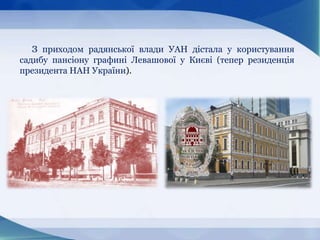 З приходом радянської влади УАН дістала у користування
садибу пансіону графині Левашової у Києві (тепер резиденція
президента НАН України).
 