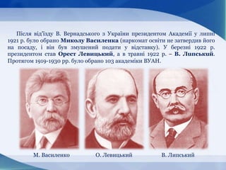 Після від'їзду В. Вернадського з України президентом Академії у липні
1921 p. було обрано Миколу Василенка (наркомат освіти не затвердив його
на посаду, і він був змушений подати у відставку). У березні 1922 p.
президентом став Орест Левицький, а в травні 1922 p. – B. Лuпcькuй.
Протягом 1919-1930 pp. було обрано 103 академіки ВУАН.
М. Василенко О. Левицький В. Липський
 