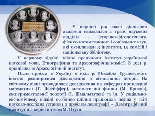 У перший рік своєї діяльності
академія складалася з трьох наукових
відділів – історико-філологічного,
фізико-математичного і соціальних наук,
які охоплювали 3 інститути, 15 комісій і
національну бібліотеку.
У першому відділі плідно працювали Інститут української
наукової мови, Етнографічна та Археографічна комісії. З 1921 p.
організовано Археологічний інститут.
Після приїзду в Україну в 1924 p. Михайла Грушевського
істотно розширилися дослідження з вітчизняної історії. На
світовому рівні проводилися дослідження на кафедрах прикладної
математики (Г. Пфейффер), математичної фізики (М. Крилов),
експериментальної зоології (І. Шмальгаузен) та ін. У соціально-
економічному відділі особливо плідно працювала перша у світі
науково-дослідна установа з проблем демографії − Демографічний
інститут під керівництвом М. Птухи.
 