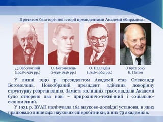 Протягом багаторічної історії президентами Академії обиралися:
У липні 1930 р. президентом Академії став Олександр
Богомолець. Новообраний президент здійснив докорінну
структурну реорганізацію. Замість колишніх трьох відділів Академії
було створено два нові − природничо-технічний і соціально-
економічний.
У 1931 p. ВУАН налічувала 164 науково-дослідні установи, в яких
працювало лише 242 наукових співробітники, з них 79 академіків.
Д. Заболотний
(1928-1929 рр.)
О. Богомолець
(1930-1946 рр.)
О. Палладін
(1946-1962 рр.)
З 1962 року
Б. Патон
 