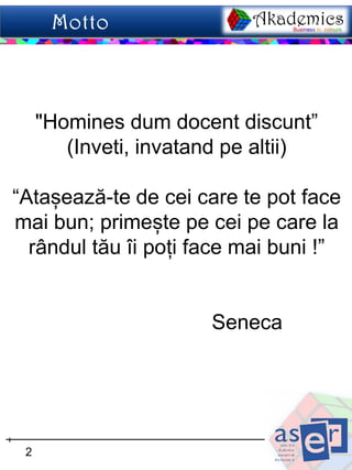 "Homines dum docent discunt”
        (Inveti, invatand pe altii)

“Atașează-te de cei care te pot face
mai bun; primește pe cei pe care la
  rândul tău îi poți face mai buni !”


                       Seneca




 2
 