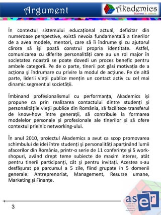 În contextul sistemului educaţional actual, deficitar din
numeroase perspective, există nevoia fundamentală a tinerilor
de a avea modele, mentori, care să îi îndrume şi cu ajutorul
cărora să îşi poată construi propria identitate. Astfel,
comunicarea cu diferite personalităţi care au un rol major în
societatea noastră se poate dovedi un proces benefic pentru
ambele categorii. Pe de o parte, tinerii pot găsi motivaţia de a
acţiona şi îndrumare cu privire la modul de acţiune. Pe de altă
parte, liderii vieţii publice menţin un contact activ cu cel mai
dinamic segment al societăţii.

Îmbinand profesionalismul cu performanţa, Akademics iși
propune ca prin realizarea contactului dintre studenţi și
personalităţile vieţii publice din România, să faciliteze transferul
de know-how între generaţii, să contribuie la formarea
modelelor personale și profesionale ale tinerilor și să ofere
contextul prielnic networking-ului.

În anul 2010, proiectul Akademics a avut ca scop promovarea
schimbului de idei între studenţi şi personalităţi aparţinând lumii
afacerilor din România, printr-o serie de 11 conferinţe şi 5 work-
shopuri, având drept teme subiecte de maxim interes, atât
pentru tinerii participanţi, cât şi pentru invitaţi. Acestea s-au
desfășurat pe parcursul a 5 zile, fiind grupate in 5 domenii
generale: Antreprenoriat, Management, Resurse umane,
Marketing și Finanţe.



 3
 