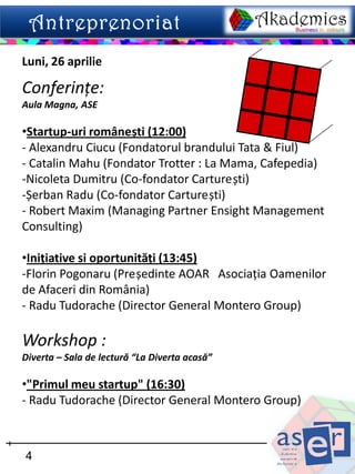 Luni, 26 aprilie

Conferințe:
Aula Magna, ASE

•Startup-uri românești (12:00)
- Alexandru Ciucu (Fondatorul brandului Tata & Fiul)
- Catalin Mahu (Fondator Trotter : La Mama, Cafepedia)
-Nicoleta Dumitru (Co-fondator Carturești)
-Șerban Radu (Co-fondator Carturești)
- Robert Maxim (Managing Partner Ensight Management
Consulting)

•Inițiative si oportunități (13:45)
-Florin Pogonaru (Președinte AOAR Asociaţia Oamenilor
de Afaceri din România)
- Radu Tudorache (Director General Montero Group)

Workshop :
Diverta – Sala de lectură “La Diverta acasă”

•"Primul meu startup" (16:30)
- Radu Tudorache (Director General Montero Group)



4
 