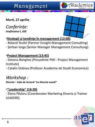 Marti, 27 aprilie

Conferințe:
Amfiteatrul I, ASE

•Strategii și tendințe în management (12:00)
- Roland Teufel (Partner Ensight Management Consulting)
- Șerban Iorga (Senior Manager Management Consultung)

•Project Management (13:45)
- Simona Bonghez (Președinte PMI - Project Management
Institute)
- Catalin Dobrea (Profesor Academia de Studii Economice)

Workshop :
Diverta – Sala de lectură “La Diverta acasă”

•“Leadership" (16:30)
- Elena Pâslaru (Coordonator Marketing Diverta și Trainer
LEADERS)




5
 