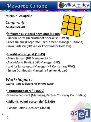 Miercuri, 28 aprilie

Conferințe:
Amfiteatrul I, ASE

•Întâlnirea cu viitorul angajator (12:00)
- Tiberiu Borza (Recruitment Specialist L’Oreal)
- Anca Haiduc (Corporate Recruitment Manager Danone)
-Silviu Bădescu (HR Senior Coordinator Deloitte)

•Investiția în angajat (13:45)
- Adela Jansen (HR Manager BRD)
- Anca-Maria Beldică (HR Manager GFK)
- Lavinia Tanculescu (Manager HR Consulting PWC)
- Eugen Dumbravă (Managing Partner Habar)

Workshopuri :
Diverta – Sala de lectură “La Diverta acasă”

•" Autocunoaștere " (16:30)
-Mihaela Feoforof (Managing Partner YourWay Counseling)
•„Stiluri si valori personale" (18:00)
- Cosmin Joldes (Achieve Global)

6
 