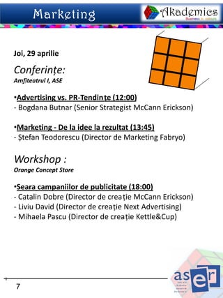 Joi, 29 aprilie

Conferințe:
Amfiteatrul I, ASE

•Advertising vs. PR-Tendințe (12:00)
- Bogdana Butnar (Senior Strategist McCann Erickson)

•Marketing - De la idee la rezultat (13:45)
- Ștefan Teodorescu (Director de Marketing Fabryo)

Workshop :
Orange Concept Store

•Seara campaniilor de publicitate (18:00)
- Catalin Dobre (Director de creaţie McCann Erickson)
- Liviu David (Director de creaţie Next Advertising)
- Mihaela Pascu (Director de creaţie Kettle&Cup)




7
 