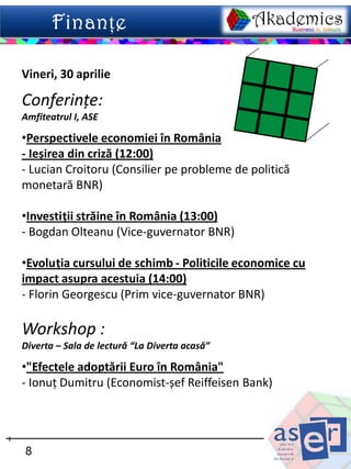 Vineri, 30 aprilie

Conferințe:
Amfiteatrul I, ASE

•Perspectivele economiei în România
- Ieșirea din criză (12:00)
- Lucian Croitoru (Consilier pe probleme de politică
monetară BNR)

•Investiții străine în România (13:00)
- Bogdan Olteanu (Vice-guvernator BNR)

•Evoluția cursului de schimb - Politicile economice cu
impact asupra acestuia (14:00)
- Florin Georgescu (Prim vice-guvernator BNR)

Workshop :
Diverta – Sala de lectură “La Diverta acasă”

•"Efectele adoptării Euro în România"
- Ionuţ Dumitru (Economist-șef Reiffeisen Bank)




8
 