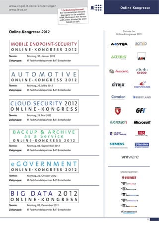www.vogel-it.de/veranstaltungen
                                                                       !
                                                                                 Online-Kongresse
www.it-as.ch                                * Co-Marketing-Discount
                                                                    sand
                                           Bei nachweislichem Ver
                                                                      ten
                                           des eigens für Sie erstell
                                                                          r
                                          HTM  L-Mailings an Ihre Partne
                                          und Kunden  , erhalten Sie einen
                                                  Rabatt von 20%.



Online-Kongresse 2012                                                               Partner der
                                                                              Online-Kongresse 2011:



 MOBILE ENDPOINT-SECURITY
 ONLINE-KONGRESS 2012
                                                                                                       ®




Termin:       Montag, 30. Januar 2012
Zielgruppe:   IT-Fachhandelspartner & IT-Entscheider




 A U T O M O T I V E
 ONLINE-KONGRESS 2012
Termin:       Montag, 26. März 2012
Zielgruppe:   IT-Fachhandelspartner & IT-Entscheider




 C LO U D S E C U R I T Y 201 2
 O N L I N E-KO N G R E S S
Termin:       Montag, 21. Mai 2012
Zielgruppe:   IT-Fachhandelspartner & IT-Entscheider




   BACKUP & ARCHIVE
      as a Service
   ONLINE-KONGRESS 2012
Termin:       Montag, 03. September 2012
Zielgruppe:   IT-Fachhandelspartner & IT-Entscheider




 eGOVERNMENT
 ONLINE-KONGRESS 2012                                                            Medienpartner:
Termin:       Montag, 22. Oktober 2012
Zielgruppe:   IT-Fachhandelspartner & IT-Entscheider




 B I G DATA 2012
 O N L I N E-KO N G R E S S
Termin:       Montag, 03. Dezember 2012
Zielgruppe:   IT-Fachhandelspartner & IT-Entscheider



                                                                                                           11
 