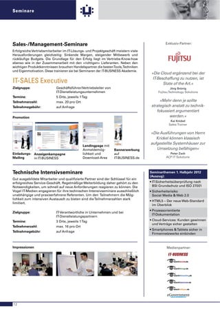 Seminare




Sales-/Management-Seminare                                                                                                                                                                                                                                                                                                                                                                          Exklusiv-Partner:

Erfolgreiche Vertriebsmitarbeiter im IT-Lösungs- und Projektgeschäft meistern viele
Herausforderungen gleichzeitig: Sinkende Margen, steigender Mitbewerb und
rückläuﬁge Budgets. Die Grundlage für den Erfolg liegt im Vertriebs-Know-how
ebenso wie in der Zusammenarbeit mit den »richtigen« Lieferanten. Neben den
wichtigen Produktkenntnissen brauchen Handelspartner die besten Tools, Techniken
und Eigenmotivation. Diese trainieren sie bei Seminaren der IT-BUSINESS Akademie.
                                                                                                                                                                                                                                                                                                                                                                                           »Die Cloud ergänzend bei der
                                                                                                                                                                                                                                                                                                                                                                                            IT-Beschaffung zu nutzen, ist
IT-SALES Executive                                                                                                                                                                                                                                                                                                                                                                                State of the Art.«
Zielgruppe:                                                                                                                                                                                       Geschäftsführer/Vertriebsleiter von                                                                                                                                                                   Jörg Brünig
                                                                                                                                                                                                  IT-Dienstleistungsunternehmen                                                                                                                                                                Fujitsu Technology Solutions
Termine:                                                                                                                                                                                          5 Orte, jeweils 1 Tag
Teilnehmerzahl:                                                                                                                                                                                   max. 20 pro Ort                                                                                                                                                                               »Mehr denn je sollte
Teilnahmegebühr:                                                                                                                                                                                  auf Anfrage                                                                                                                                                                              strategisch anstatt zu technik-
                                                                                                                                                                                                                                                                                                                                                                                              fokussiert argumentiert
Promotion                                                                                                                                                                                                                                                                                                                                                                                            werden.«
                                                                                                                                                                                                                                                                                                                                                                                                       Kai Krickel
 Eine Veranstaltung der




 IT-BUSINESS Future Workshop
                                                             Essen 01. Juni | Hamburg 02. Juni | Potsdam 08. Juni | München 10. Juni | Stuttgart 16. Juni

                                                             IT-BUSINESS Seminar                                                                                                                                                                                                                            0 Inten
                                                                                                                                                                                                                                                                                                            0 Klein
                                                                                                                                                                                                                                                                                                                    siv-Worksh
                                                                                                                                                                                                                                                                                                                    er, exklu
                                                                                                                                                                                                                                                                                                                                 op
                                                                                                                                                                                                                                                                                                                              siver
                                                                                                                                                                                                                                                                                                                                                                                                      Sales-Trainer
                                                                                                                                                                                                                                                                                                                          -Kreis
                                                                                                                                                                                                                                                                                                              Teilnehmer
 IT-Sales Executive 2010                                     IT-Sales Executive 2010                                                                                                                                                                                                                                     beiter
                                                                                                                                                                                                                                                                                                            0 Für Mitar ene
                                                                                                                                                                                                                                                                                                                                der

 Vom technischen Verkauf zum
              hen                                            Chefsache Servicegeschäft                                                                                                                                                                                                                        Führungseb

 Trusted Advisor von IT-Lösungen
              or                                             Mit „X as a Service” den Unternehmenserfolg sichern!                                                                                                        Agenda
                                                                                                                                                                                                   09:00 – 09:15 Uhr     Begrüßung durch Kai Krickel, Jörg Brünig, IT-BUSINESS Akademie




                                                                                                                                                                                                                                                                                                                                                                                          »Die Ausführungen von Herrn
                                                                                                                                                                                                   09:15 – 09:45 Uhr     Frank Garrelts, Provoto
                                                                                                                                                                                                   VORTRAG               Warum »X as a Service«?
 Essen                                                                                                                                                                                                                   Kundenanforderung und Geschäftsmodell im Wandel

 01. Juni 2010                                                                                  Sehr geehrte Geschäftspartnerin,                                                                   09:45 – 10:30   Uhr   Kai Krickel
                                                                                                                                                                                                   VORTRAG &             Warum jetzt »X as a Service«?
                                                                                                sehr geehrter Geschäftspartner,                                                                    DISKUSSION            Die Auswirkungen der Entwicklung auf den Fachhandel
 Hamburg                                                                                                                                                                                                                 W Welche Trends begünstigen den Einstieg?

                                                                                                                                                                                                                         W Was bewegt den Entscheider auf Kundenseite?
 02. Juni 2010                                                                                  das Geschäfts-Modell »Infrastructure as a Service« macht den Traum von regelmäßigen
                                                                                                                                                                                                                         W Wie identifiziere ich Potenziale?
                                                                                                Einnahmen durch die zentrale oder dezentrale Bereitstellung von IT-Infrastruktur endgültig zur
                                                                                                Realität! Für Sie als IT-Partner bedeutet dies, dass sich Ihnen eine Vielzahl neuer Geschäfts-     10:30 – 11:00 Uhr     K A F F E E PA U S E
 Potsdam
                                                             Jörg Brünig                        möglichkeiten eröffnet.                                                                            11:00 – 11:30 Uhr     Jörg Brünig, Fujitsu Technology Solutions
 08. Juni 2010                                               Senior Director Channel Germany,                                                                                                      VORTRAG               Infrastructure as a Service: Die »atmende Infrastruktur«
                                                                                                Doch neben der Fähigkeit, die technischen Aspekte einer Lösung einfach darzustellen, ist es
                                                                                                                                                                                                                         W Definition & Strategie
                                                             Fujitsu Technology Solutions




                                                                                                                                                                                                                                                                                                                                                                                             Krickel können klassisch
                                                                                                                                                                                                                         W Erschließung neuer Geschäftsmodelle mit innovativen Cloud Services
 München                                                                                        zudem wichtig, auch den Nutzen von »Infrastructure as a Service« auf dem richtigen Weg an
                                                                                                Ihre Kunden zu verkaufen. Dabei sind Sie als Chef Ihres Unternehmens und Vertriebsteams            11:30 – 12:30 Uhr     Kai Krickel
 10. Juni 2010                                                                                                                                                                                     WORKSHOP &            Notwendigkeit zur Wandlungsfähigkeit & Anpassung
                                                                                                gefordert!                                                                                         DISKUSSION            W Welchen Nutzen hat mein Kunde?
                                                                                                                                                                                                                         W Wie sicher ist es?
 Stuttgart                                                                                                                                                                                                               W Kann man darauf verzichten?
                                                                                                Eine Aufgabe, bei der wir Sie gern unterstützen möchten. Daher haben wir gemeinsam mit
 16. Juni 2010                                                                                  Top-Management-Berater Kai Krickel das Intensivseminar »IT-Sales Executive 2010« für Sie                                 W Welche Schritte sind für eine erfolgreiche Umsetzung notwendig?


                                                                                                konzipiert, das sich ausschließlich an Führungskräfte wendet.                                      12:30 – 13:45 Uhr     M I T TA G S P A U S E

                                                                                                                                                                                                   13:45 – 14:15 Uhr     Martin Reti, T-Systems
                                                                                                Das Seminar ist bei weitem kein klassisches Verkaufstraining! Mit viel Esprit, Eloquenz und        VORTRAG               Cloud Computing und »X as a Service«:
                                                                                                Praxiserfahrung wird Ihnen Kai Krickel aufzeigen, wie Sie den Weg »von der Trenderkennung                                Chancen und Herausforderungen
                                                                                                                                                                                                                         W Warum lohnt sich die Beschäftigung mit Cloud Computing?
                          Ihr Referent ist der renommierte
                                        st                                                      zum nachhaltigen Markterfolg« beschreiten. Garantiert werden auch Sie als erfahrener
                                                                                                                                                                                                                         W Welche Punkte sollte man beim Business-Einsatz beachten?
                          Management-Consultant
                                        -Consultant                                             Unternehmer noch viel Neues dazulernen!




                                                                                                                                                                                                                                                                                                                                                                                          aufgestellte Systemhäuser zur
                          und Sales-Trainer Kai Krickel
                                         iner                                                                                                                                                      14:15 – 15:30 Uhr     Kai Krickel
                                                                                                Wir laden Sie herzlich ein, beim »IT-Sales Executive 2010« mit dabei zu sein uns freuen uns auf    VORTRAG               Vom technischen Verkauf zum Trusted Advisor für Innovation
                                                                                                                                                                                                                         W Wer sind meine Ansprechpartner?
                                                                                                viele erfolgreiche Projekte mit Ihnen.                                                                                   W Wie kann ich wirksam argumentieren?


                                                                                                                                                                                                   15:30 – 15:50 Uhr     K A F F E E PA U S E
                                                                                                Wir freuen uns auf Ihre Teilnahme!
                                                                                                                                                                                                   15:50 – 16:45 Uhr     Kai Krickel
                                                                                                                                                                                                   WORKSHOP &            Infrastructure as a Service als Geschäftsmodell:




                                                                                                                                                                                                                                                                                                                                                       Landingpage mit
                                                                                                                                                                                                   DISKUSSION            Planbar und innovativ
                                                                                                                                                                                                                         W Innovation verkaufen
                                                                                                Jörg Brünig                                                                                                              W Aktive Vollreferenzen nutzen


                                                                                                Fujitsu Technology Solutions                                                                                             W Wachstum sichern                                                                  Teilnahmebeitrag
                                                                                                                                                                                                                         W Wettbewerbspositionen festigen


                                                                                                                                                                                                   16:45 – 17:30 Uhr     Birgit Schreiber, Fujitsu Technology Solutions                                      € 289,– zzgl. MwSt.




                                                                                                                                                                                                                                                                                                                                                                                             Umsetzung befähigen«
 Exklusiv-Partner:                                           Exklusiv-Partner:                                                                                                                     LIVE-DEMO &           Infrastructure as a Service als konkrete Lösung:                                    Reduzierte Teilnahmegebühr für Leser
                                                                                                                                                                                                   DISKUSSION            Wie kann das funktionieren?                                                         der IT-BUSINESS:
                                                                                                Info & Anmeldung:                                                                                                        W Wie realisiert Fujitsu die Cloud?

                                                                                                                                                                                                                         W Konkrete Lösungsbeispiele auf Basis realer Kundenanforderungen
                                                                                                                                                                                                                                                                                                             € 198,– unter Angabe des Aktionscodes
                                                                                                www.sales-executive2010.de                                                                                               W Das I-a-a-S Webportal als individuell anpassbare Bestellplattform für Reseller    »ITS-K9-ITB«




                                                                                                                                                                                                                                                                                                                                                       Anmeldemög-       Bannerwerbung
                                                                                                                                                                                                                                                                                                             Nur für Geschäftsführer und Mitarbeiter
                                                                                                                                                                                                   17:30 – 17:45 Uhr     Zusammenfassung des Tages durch Kai Krickel
                                                                                                                                                                                                                                                                                                             der Führungsebene!
                                                                                                                                                                                                   17:45 Uhr             ENDE     DER    V E R A N S TA L T U N G

                                                                                                                                                                                                                                                                                                                    Eine Veranstaltung der




Einladungs- Anzeigenkampagne                                                                                                                                                                                                                                                                                                                           lichkeit und      auf                          Peter Zach
Mailing     in IT-BUSINESS                                                                                                                                                                                                                                                                                                                             Download-Area     IT-BUSINESS.de             ACP IT Solutions




Technische Intensivseminare                                                                                                                                                                                                                                                                                                                                                               Seminarthemen 1. Halbjahr 2012
                                                                                                                                                                                                                                                                                                                                                                                          (Auszug):
Gut ausgebildete Mitarbeiter und qualiﬁzierte Partner sind der Schlüssel für ein
erfolgreiches Service-Geschäft. Regelmäßige Weiterbildung daher gehört zu den                                                                                                                                                                                                                                                                                                             • IT-Sicherheitsüberprüfung nach
Notwendigkeiten, um schnell auf neue Anforderungen reagieren zu können. Die                                                                                                                                                                                                                                                                                                                 BSI Grundschutz und ISO 27001
Vogel IT-Medien engagieren für ihre technischen Intensivseminare ausschließlich                                                                                                                                                                                                                                                                                                           • Sicherheitsrisiko
unabhängige und praxiserfahrene Referenten. Um den Teilnehmern die Mög-                                                                                                                                                                                                                                                                                                                     Social Media & Web 2.0
lichkeit zum intensiven Austausch zu bieten sind die Teilnehmerzahlen stark
                                                                                                                                                                                                                                                                                                                                                                                          • HTML5 – Der neue Web-Standard
limitiert.
                                                                                                                                                                                                                                                                                                                                                                                            im Überblick
                                                                                                                                                                                                                                                                                                                                                                                          • Prozessorientierte
Zielgruppe:                                                                                                                                                                                       IT-Verantwortliche in Unternehmen und bei
                                                                                                                                                                                                                                                                                                                                                                                            IT-Dokumentation
                                                                                                                                                                                                  IT-Dienstleistungspartnern
Termine:                                                                                                                                                                                          3 Orte, jeweils 1 Tag                                                                                                                                                                   • Cloud-Services: Kunden gewinnen
                                                                                                                                                                                                                                                                                                                                                                                            und Verträge sicher gestalten
Teilnehmerzahl:                                                                                                                                                                                   max. 16 pro Ort
                                                                                                                                                                                                                                                                                                                                                                                          • Smartphones & Tablets sicher in
Teilnahmegebühr:                                                                                                                                                                                  auf Anfrage
                                                                                                                                                                                                                                                                                                                                                                                            Firmennetzwerke einbinden



Impressionen                                                                                                                                                                                                                                                                                                                                                                                         Medienpartner:




12
 
