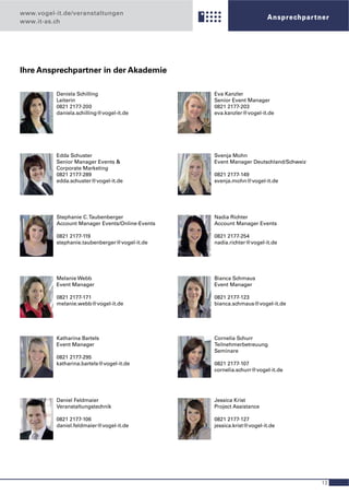 www.vogel-it.de/veranstaltungen
                                                                      Ansprechpar tner
www.it-as.ch




Ihre Ansprechpartner in der Akademie

          Daniela Schilling                      Eva Kanzler
          Leiterin                               Senior Event Manager
          0821 2177-200                          0821 2177-203
          daniela.schilling@vogel-it.de          eva.kanzler@vogel-it.de




          Edda Schuster                          Svenja Mohn
          Senior Manager Events &                Event Manager Deutschland/Schweiz
          Corporate Marketing
          0821 2177-289                          0821 2177-149
          edda.schuster@vogel-it.de              svenja.mohn@vogel-it.de




          Stephanie C. Taubenberger              Nadia Richter
          Account Manager Events/Online-Events   Account Manager Events

          0821 2177-119                          0821 2177-254
          stephanie.taubenberger@vogel-it.de     nadia.richter@vogel-it.de




          Melanie Webb                           Bianca Schmaus
          Event Manager                          Event Manager

          0821 2177-171                          0821 2177-123
          melanie.webb@vogel-it.de               bianca.schmaus@vogel-it.de




          Katharina Bartels                      Cornelia Schurr
          Event Manager                          Teilnehmerbetreuung
                                                 Seminare
          0821 2177-295
          katharina.bartels@vogel-it.de          0821 2177-107
                                                 cornelia.schurr@vogel-it.de




          Daniel Feldmaier                       Jessica Krist
          Veranstaltungstechnik                  Project Assistance

          0821 2177-106                          0821 2177-127
          daniel.feldmaier@vogel-it.de           jessica.krist@vogel-it.de




                                                                                     13
 