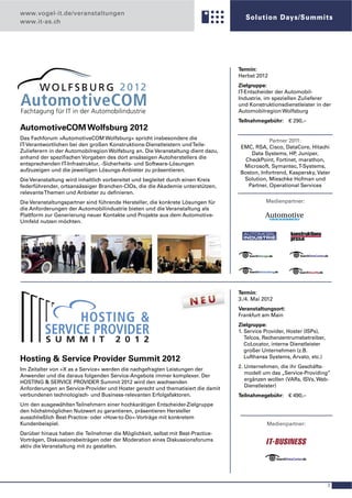 www.vogel-it.de/veranstaltungen
                                                                                     Solution Days/Summits
www.it-as.ch




                                                                                  Termin:
                                                                                  Herbst 2012
                                                                                  Zielgruppe:
                                                                                  IT-Entscheider der Automobil-
                                                                                  Industrie, im speziellen Zulieferer
                                                                                  und Konstruktionsdienstleister in der
                                                                                  Automobilregion Wolfsburg
                                                                                  Teilnahmegebühr: € 290,–
AutomotiveCOM Wolfsburg 2012
Das Fachforum »AutomotiveCOM Wolfsburg« spricht insbesondere die                              Partner 2011:
IT-Verantwortlichen bei den großen Konstruktions-Dienstleistern und Teile-        EMC, RSA, Cisco, DataCore, Hitachi
Zulieferern in der Automobilregion Wolfsburg an. Die Veranstaltung dient dazu,        Data Systems, HP Juniper,
                                                                                                        ,
anhand der speziﬁschen Vorgaben des dort ansässigen Autoherstellers die             CheckPoint, Fortinet, marathon,
entsprechenden IT-Infrastruktur, -Sicherheits- und Software-Lösungen               Microsoft, Symantec, T-Systems,
aufzuzeigen und die jeweiligen Lösungs-Anbieter zu präsentieren.                  Boston, Infortrend, Kaspersky, Vater
Die Veranstaltung wird inhaltlich vorbereitet und begleitet durch einen Kreis      Solution, Mieschke Hofman und
federführender, ortsansässiger Branchen-CIOs, die die Akademie unterstützen,         Partner, Operational Services
relevante Themen und Anbieter zu deﬁnieren.
Die Veranstaltungspartner sind führende Hersteller, die konkrete Lösungen für                Medienpartner:
die Anforderungen der Automobilindustrie bieten und die Veranstaltung als
Plattform zur Generierung neuer Kontakte und Projekte aus dem Automotive-
Umfeld nutzen möchten.




                                                                                  Termin:
                                                                                  3./4. Mai 2012
                                                                                  Veranstaltungsort:
                                                                                  Frankfurt am Main
                                                                                  Zielgruppe:
                                                                                  1. Service Provider, Hoster (ISPs),
                                                                                     Telcos, Rechenzentrumsbetreiber,
                                                                                     CoLocator, interne Dienstleister
                                                                                     großer Unternehmen (z.B.
                                                                                     Lufthansa Systems, Arvato, etc.)
Hosting & Service Provider Summit 2012
                                                                                  2. Unternehmen, die ihr Geschäfts-
Im Zeitalter von »X as a Service« werden die nachgefragten Leistungen der
                                                                                     modell um das „Service-Providing”
Anwender und die daraus folgenden Service-Angebote immer komplexer. Der
                                                                                     ergänzen wollen (VARs, ISVs, Web-
HOSTING & SERVICE PROVIDER Summit 2012 wird den wachsenden
                                                                                     Dienstleister)
Anforderungen an Service-Provider und Hoster gerecht und thematisiert die damit
verbundenen technologisch- und Business-relevanten Erfolgsfaktoren.               Teilnahmegebühr: € 490,–
Um den ausgewählten Teilnehmern einer hochkarätigen Entscheider-Zielgruppe
den höchstmöglichen Nutzwert zu garantieren, präsentieren Hersteller
ausschließlich Best-Practice- oder »How-to-Do«-Vorträge mit konkretem
Kundenbeispiel.                                                                              Medienpartner:
Darüber hinaus haben die Teilnehmer die Möglichkeit, selbst mit Best-Practice-
Vorträgen, Diskussionsbeiträgen oder der Moderation eines Diskussionsforums
aktiv die Veranstaltung mit zu gestalten.




                                                                                                                        7
 