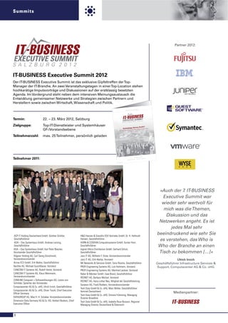 Summits




                                                                                                                                                                                                                                      Partner 2012:




IT-BUSINESS Executive Summit 2012
Der IT-BUSINESS Executive Summit ist das exklusive Gipfeltreffen der Top-
Manager der IT-Branche. An zwei Veranstaltungstagen in einer Top-Location stehen
hochkarätige Impulsvorträge und Diskussionen auf der erstklassig besetzten
Agenda. Im Vordergrund steht neben dem intensiven Meinungsaustausch die
Entwicklung gemeinsamer Netzwerke und Strategien zwischen Partnern und
Herstellern sowie zwischen Wirtschaft, Wissenschaft und Politik.
                                                                                                                                                                                                   LADUN    G
                                                                                                                                                                                          ICHE EIN
                                                                                                                                                                                PERSÖNL




Termin:                     22. – 23. März 2012, Salzburg
                                                                                                        sbur




Zielgruppe:                 Top-IT-Dienstleister und Systemhäuser
                                                                                           27, 86156 Au




                                                                                                                                                                                     Drives Profit?e i b e r n
                                                                                                                                                                          Technology
                                                                                                                   ust-Wess els-Str.




                            GF-/Vorstandsebene                                                                                                                     Auf der S
                                                                                                                                                                             u ch e n a ch
                                                                                                                                                                                               gstr
                                                                                                                                                                                           d e n We rt
                                                                                                                                                                                         der Zuku
                                                                                                                                                                                                    nft
                                                                                                                                                                                                       s ch ö p f u n
                                                                                                     Akademie , Au




Teilnehmerzahl:             max. 25 Teilnehmer, persönlich geladen
                                                                                                                                                       SS
                                                                                                                                           , IT-BUSINE
                                                                                                                       der Vo el IT-Medien                   tun
                                                                                                                                              Eine Veranstal




                                                                                                                                                                                                               2
                                                                                                                                                                                                      März 201
                                                                                                                                                                                          22. – 23.
Teilnehmer 2011:                                                                                                                                                                    Schloss Fu
                                                                                                                                                                                               schl · Hof
                                                                                                                                                                                                          bei Salzbu
                                                                                                                                                                                                                     rg




                                                                                                                                                                                                                           »Auch der 7. IT-BUSINESS
                                                                                                                                                                                                                             Executive Summit war
                                                                                                                                                                                                                            wieder sehr wertvoll für
                                                                                                                                                                                                                             mich was die Themen,
                                                                                                                                                                                                                              Diskussion und das
                                                                                                                                                                                                                           Netzwerken angeht. Es ist
                                                                                                                                                                                                                                jedes Mal sehr
 ACP IT Holding Deutschland GmbH, Günther Schiller,          H&G Hansen & Gieraths EDV Vertriebs GmbH, Dr. H. Hellmuth
                                                                                                                                                                                                                          beeindruckend wie sehr Sie
 Geschäftsführer                                             Hansen, Geschäftsführer                                                                                                                                       es verstehen, das Who is
 ADA – Das Systemhaus GmbH, Andreas Lenzing,                 HORN & COSIFAN Computersysteme GmbH, Gunter Horn,
 Geschäftsführer                                             Geschäftsführer                                                                                                                                              Who der Branche an einen
ADA – Das Systemhaus GmbH, Karl Peter Büscher,               Ingram Micro Distribution GmbH, Gerhard Schulz,
Vorsitzender Geschäftsführer                                 Geschäftsführer                                                                                                                                               Tisch zu bekommen […]«
Allgeier Holding AG, Carl Georg Dürschmidt,                  Janz IT AG, Wilhelm F. Stute, Vorstandsvorsitzender
Vorstandsvorsitzender                                        Janz IT AG, Dirk Waltje, Vorstand                                                                                                                                          Ulrich Irnich
Arrow ECS GmbH, Erik Walter, Geschäftsführer                 NK Networks & Services GmbH, Tonis Rüsche, Geschäftsführer                                                                                                   Geschäftsführer Infrastructure Services &
Bechtle AG, Michael Guschlbauer, Vorstand                    PROFI Engineering Systems AG, Lutz Hohmann, Vorstand                                                                                                         Support, Computacenter AG & Co. oHG
CANCOM IT Systeme AG, Rudolf Hotter, Vorstand                PROFI Engineering Systems AG, Manfred Lackner, Vorstand
CANCOM IT Systeme AG, Klaus Weinmann,                        Raber & Märcker GmbH, Uwe Brand, Geschäftsführer
Vorstandsvorsitzender                                        REDNET AG, Barbara Weitzel, Vorstand
COMLINE Computer + Softwarelösungen AG, Lorenz von           REDNET AG, Hans-Lothar Neu, Mitglied der Geschäftsleitung
Schröder, Sprecher des Vorstandes
                                                             Synaxon AG, Frank Roebers, Vorstandsvorsitzender
Computacenter AG & Co. oHG, Ulrich Irnich, Geschäftsführer
                                                             Tech Data GmbH & Co. oHG, Marc Müller, Geschäftsführer
Computacenter AG & Co. oHG, Oliver Tuszik, Chief Executive   Vertrieb Deutschland
Ofﬁcer Germany                                                                                                                                                                                                                       Medienpartner:
                                                             Tech Data GmbH & Co. oHG, Simone Frömming, Managing
DATAGROUP AG, Max H.-H. Schaber, Vorstandsvorsitzender       Director Broadline
Dimension Data Germany AG & Co. KG, Herbert Bockers, Chief   Tech Data GmbH & Co. oHG, Isabelle Roux-Buisson, Regional
Executive Ofﬁcer                                             Managing Director Deutschland & Österreich


8
 