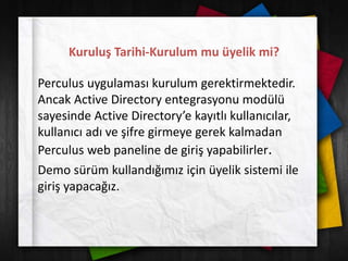 Kuruluş Tarihi-Kurulum mu üyelik mi?
Perculus uygulaması kurulum gerektirmektedir.
Ancak Active Directory entegrasyonu modülü
sayesinde Active Directory’e kayıtlı kullanıcılar,
kullanıcı adı ve şifre girmeye gerek kalmadan
Perculus web paneline de giriş yapabilirler.
Demo sürüm kullandığımız için üyelik sistemi ile
giriş yapacağız.
 
